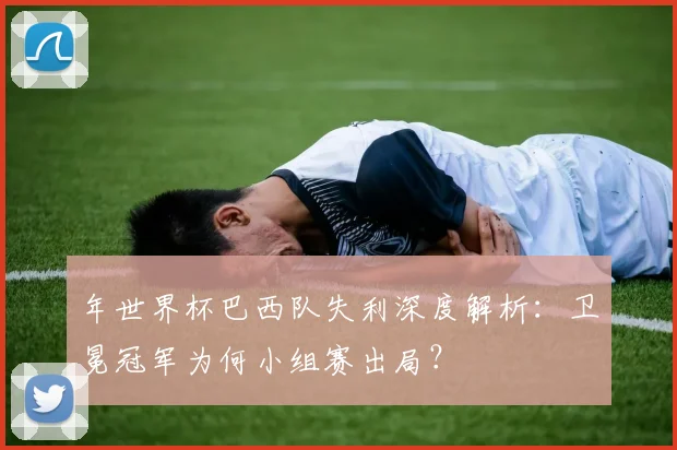 年世界杯巴西队失利深度解析：卫冕冠军为何小组赛出局？
