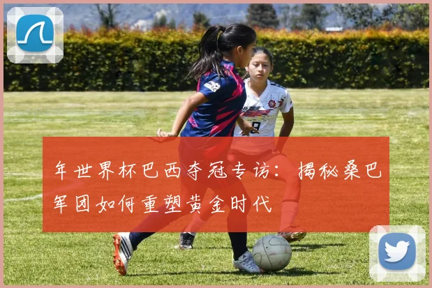 年世界杯巴西夺冠专访：揭秘桑巴军团如何重塑黄金时代