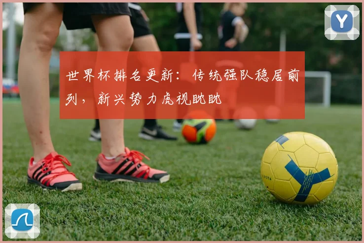 世界杯排名更新：传统强队稳居前列，新兴势力虎视眈眈