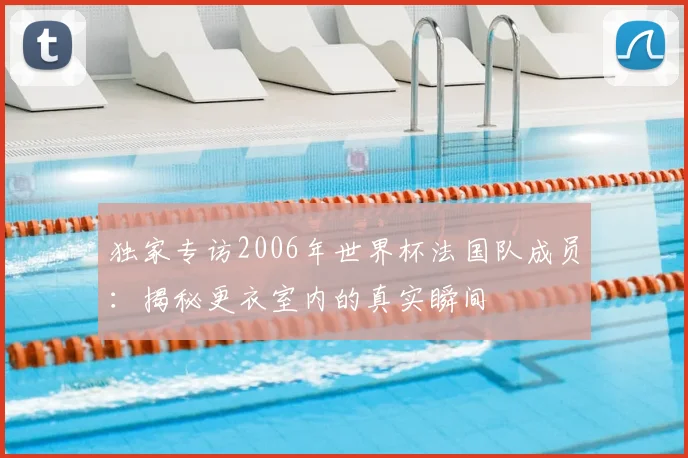 独家专访2006年世界杯法国队成员:揭秘更衣室内的真实瞬间