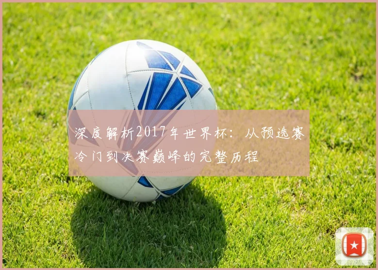 深度解析2017年世界杯：从预选赛冷门到决赛巅峰的完整历程