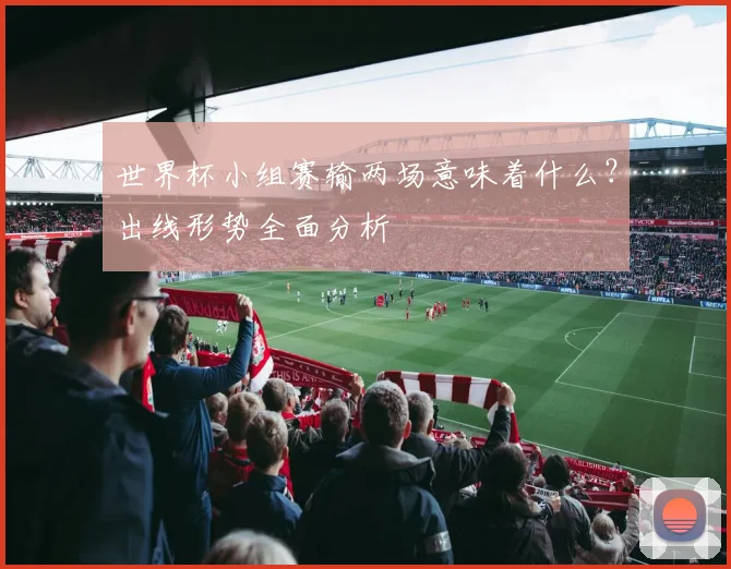 世界杯小组赛输两场意味着什么?出线形势全面分析