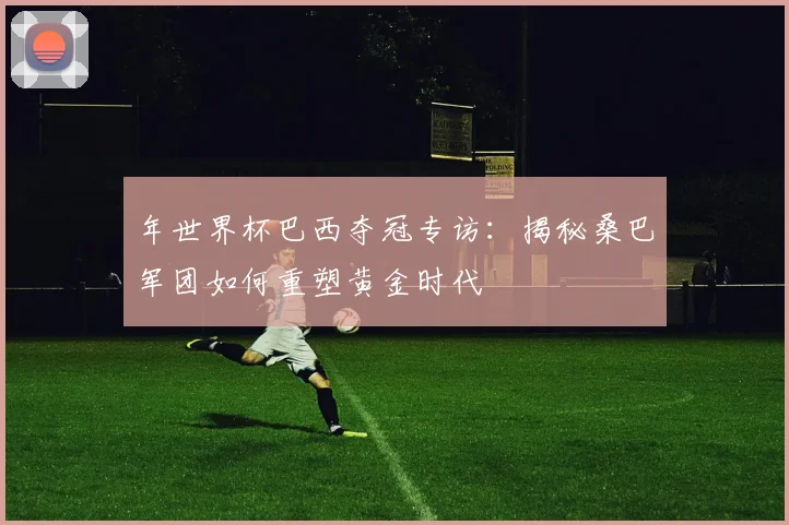 年世界杯巴西夺冠专访：揭秘桑巴军团如何重塑黄金时代