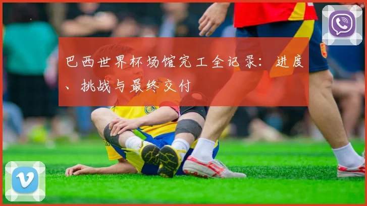 巴西世界杯场馆完工全记录：进度、挑战与最终交付