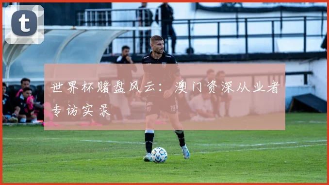 世界杯赌盘风云：澳门资深从业者专访实录
