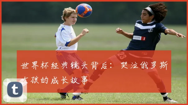 世界杯经典镜头背后：哭泣俄罗斯女孩的成长故事